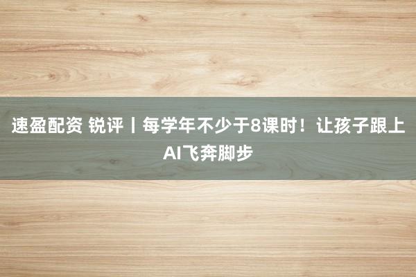 速盈配资 锐评丨每学年不少于8课时！让孩子跟上AI飞奔脚步
