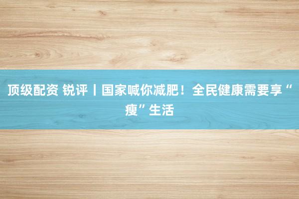 顶级配资 锐评丨国家喊你减肥！全民健康需要享“瘦”生活