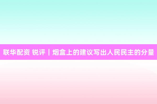 联华配资 锐评｜烟盒上的建议写出人民民主的分量