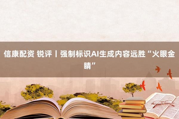 信康配资 锐评丨强制标识AI生成内容远胜“火眼金睛”