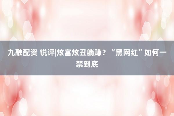 九融配资 锐评|炫富炫丑躺赚？“黑网红”如何一禁到底
