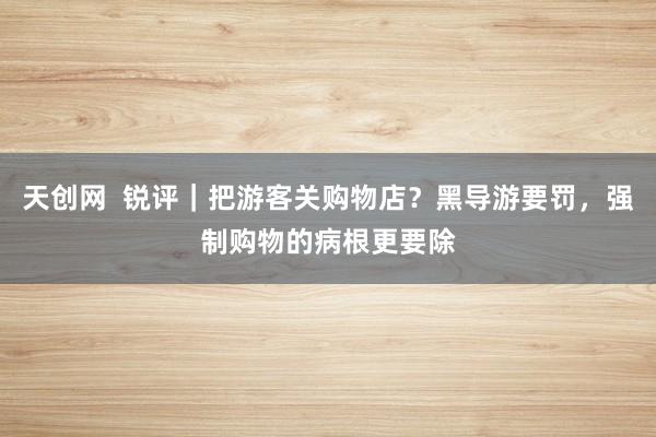 天创网  锐评｜把游客关购物店？黑导游要罚，强制购物的病根更要除