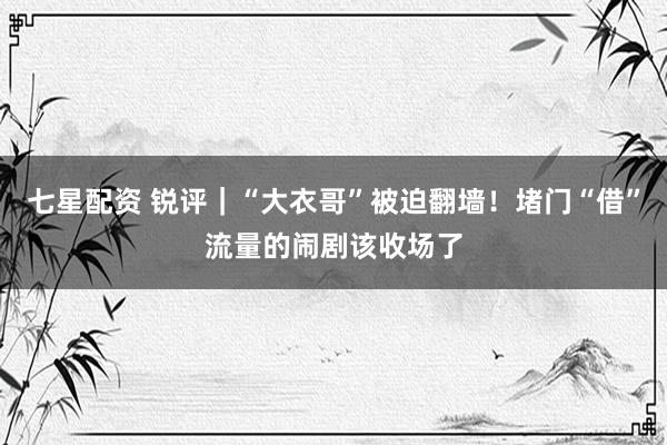 七星配资 锐评｜“大衣哥”被迫翻墙！堵门“借”流量的闹剧该收场了