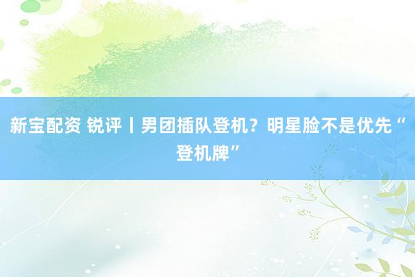 新宝配资 锐评丨男团插队登机？明星脸不是优先“登机牌”