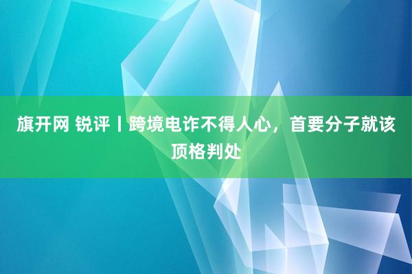 旗开网 锐评丨跨境电诈不得人心，首要分子就该顶格判处