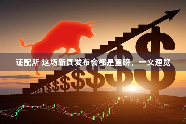 证配所 这场新闻发布会都是重磅，一文速览
