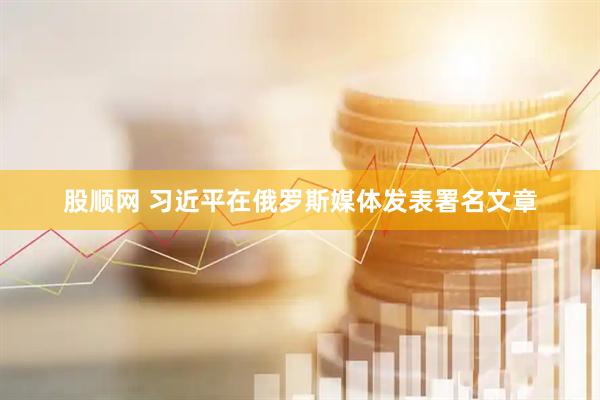 股顺网 习近平在俄罗斯媒体发表署名文章