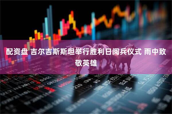 配资盘 吉尔吉斯斯坦举行胜利日阅兵仪式 雨中致敬英雄