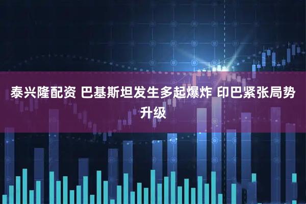 泰兴隆配资 巴基斯坦发生多起爆炸 印巴紧张局势升级