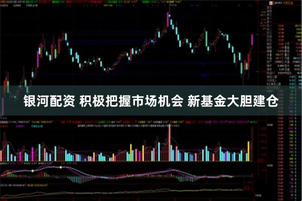 银河配资 积极把握市场机会 新基金大胆建仓