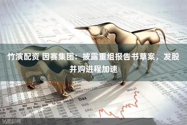 竹演配资 因赛集团：披露重组报告书草案，发股并购进程加速