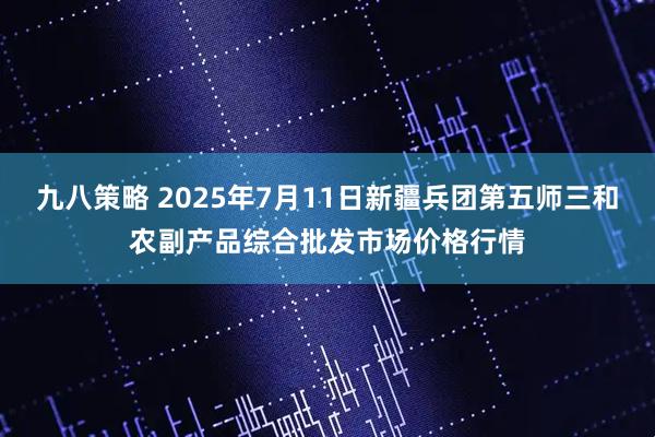 九八策略 2025年7月11日新疆兵团第五师三和农副产品综合批发市场价格行情