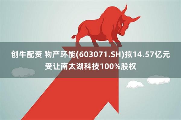 创牛配资 物产环能(603071.SH)拟14.57亿元受让南太湖科技100%股权