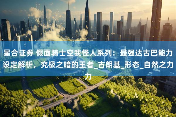 星合证券 假面骑士空我怪人系列：最强达古巴能力设定解析，究极之暗的王者_古朗基_形态_自然之力
